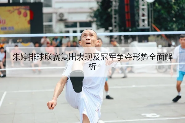 朱婷排球联赛复出表现及冠军争夺形势全面解析